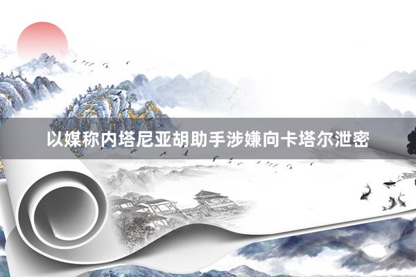 以媒称内塔尼亚胡助手涉嫌向卡塔尔泄密