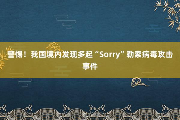警惕！我国境内发现多起“Sorry”勒索病毒攻击事件