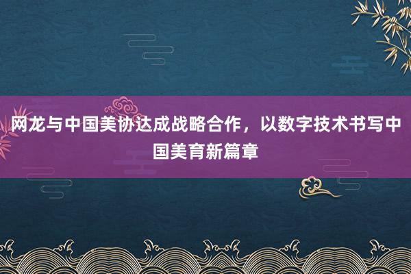 网龙与中国美协达成战略合作，以数字技术书写中国美育新篇章