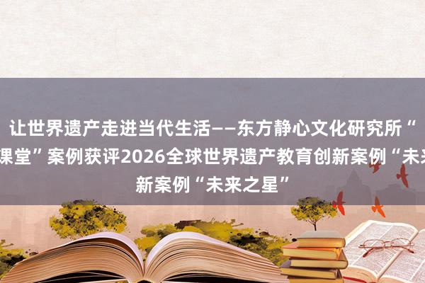 让世界遗产走进当代生活——东方静心文化研究所“空间即课堂”案例获评2026全球世界遗产教育创新案例“未来之星”