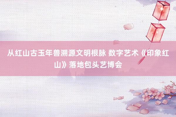 从红山古玉年兽溯源文明根脉 数字艺术《印象红山》落地包头艺博会