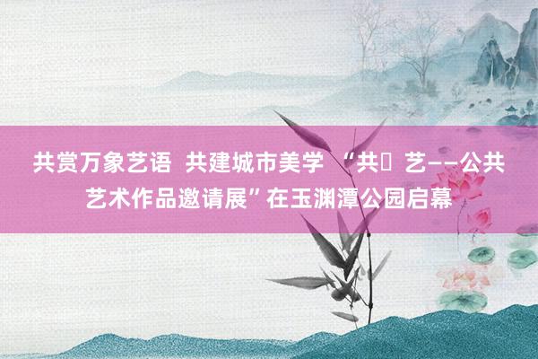 共赏万象艺语  共建城市美学  “共・艺——公共艺术作品邀请展”在玉渊潭公园启幕