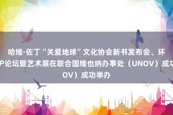 哈维·佐丁“关爱地球”文化协会新书发布会、环境保护论坛暨艺术展在联合国维也纳办事处（UNOV）成功举办