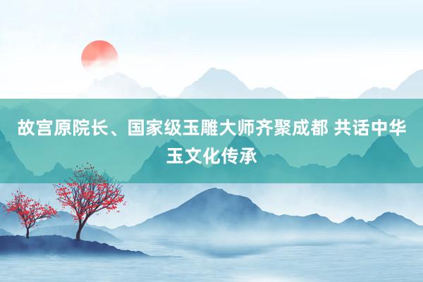 故宫原院长、国家级玉雕大师齐聚成都 共话中华玉文化传承