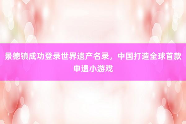 景德镇成功登录世界遗产名录，中国打造全球首款申遗小游戏