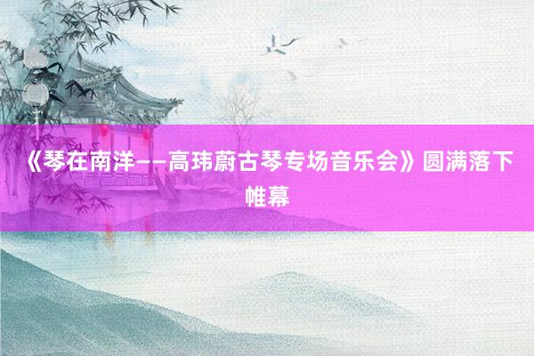 《琴在南洋——高玮蔚古琴专场音乐会》圆满落下帷幕