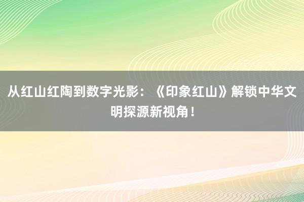 从红山红陶到数字光影：《印象红山》解锁中华文明探源新视角！