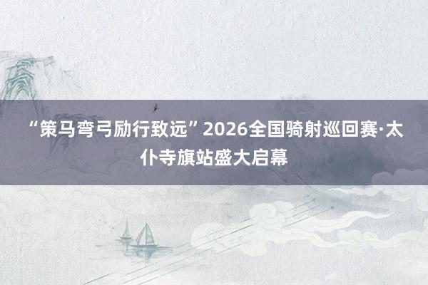 “策马弯弓励行致远”2026全国骑射巡回赛·太仆寺旗站盛大启幕