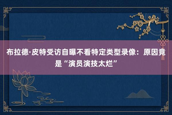 布拉德·皮特受访自曝不看特定类型录像：原因竟是“演员演技太烂”