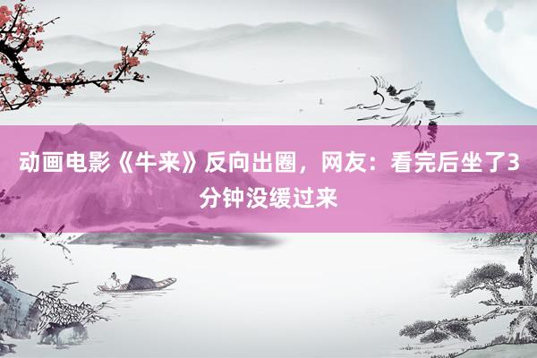动画电影《牛来》反向出圈，网友：看完后坐了3分钟没缓过来