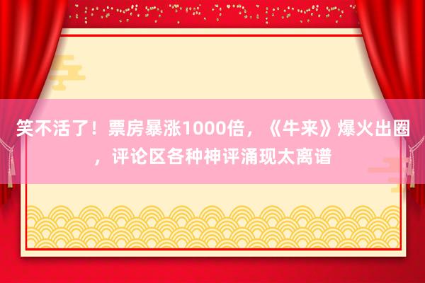 笑不活了！票房暴涨1000倍，《牛来》爆火出圈，评论区各种神评涌现太离谱