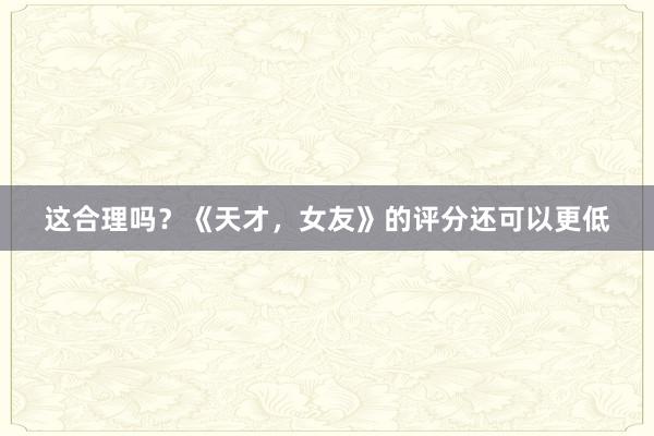 这合理吗？《天才，女友》的评分还可以更低