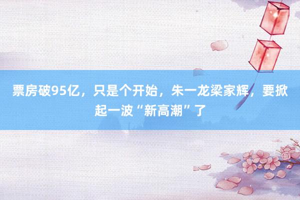 票房破95亿，只是个开始，朱一龙梁家辉，要掀起一波“新高潮”了