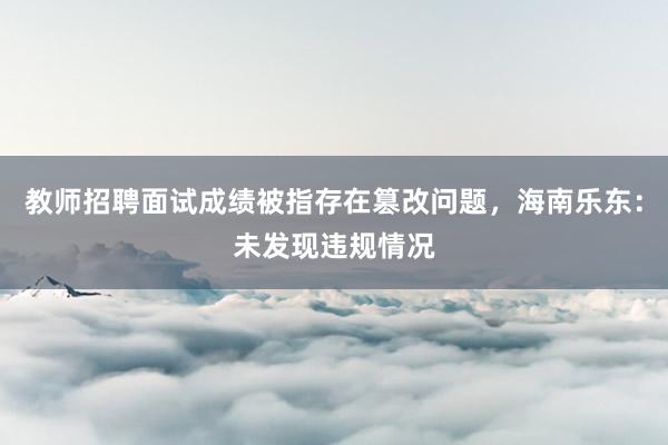 教师招聘面试成绩被指存在篡改问题，海南乐东：未发现违规情况