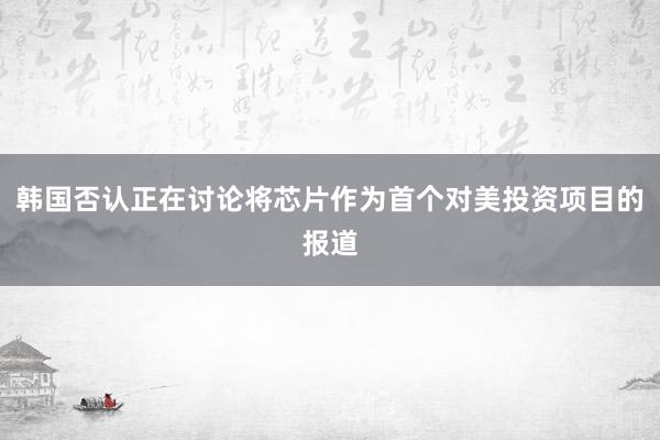 韩国否认正在讨论将芯片作为首个对美投资项目的报道