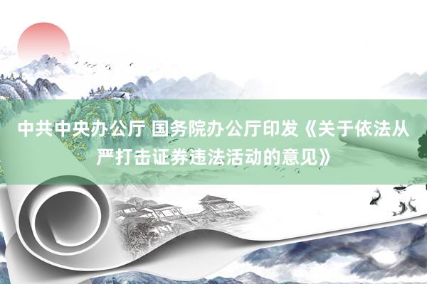 中共中央办公厅 国务院办公厅印发《关于依法从严打击证券违法活动的意见》