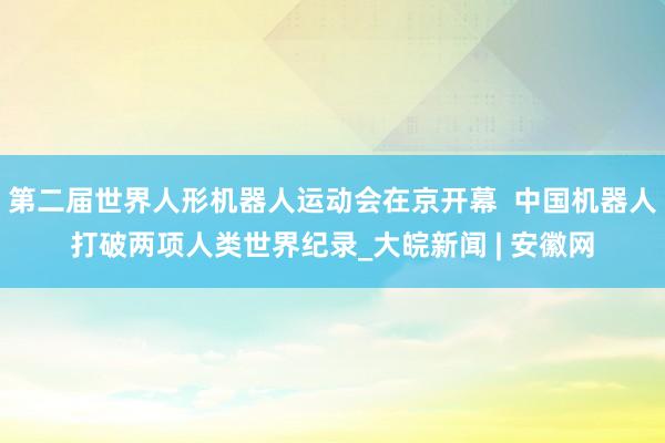 第二届世界人形机器人运动会在京开幕  中国机器人打破两项人类世界纪录_大皖新闻 | 安徽网