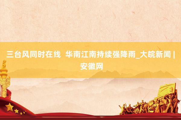 三台风同时在线  华南江南持续强降雨_大皖新闻 | 安徽网