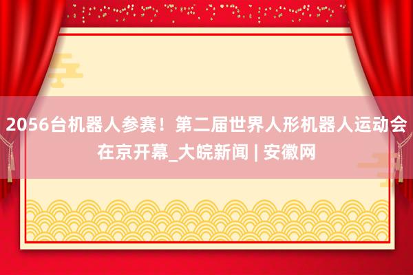 2056台机器人参赛！第二届世界人形机器人运动会在京开幕_大皖新闻 | 安徽网