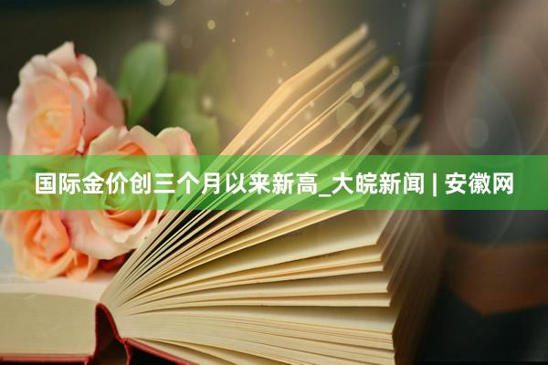 国际金价创三个月以来新高_大皖新闻 | 安徽网