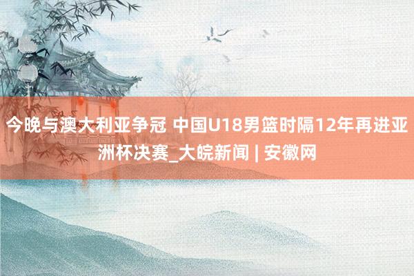 今晚与澳大利亚争冠 中国U18男篮时隔12年再进亚洲杯决赛_大皖新闻 | 安徽网