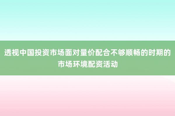 透视中国投资市场面对量价配合不够顺畅的时期的市场环境配资活动