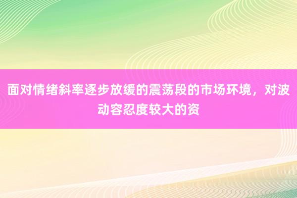 面对情绪斜率逐步放缓的震荡段的市场环境，对波动容忍度较大的资