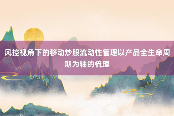 风控视角下的移动炒股流动性管理以产品全生命周期为轴的梳理