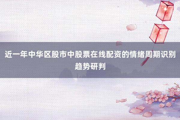 近一年中华区股市中股票在线配资的情绪周期识别趋势研判