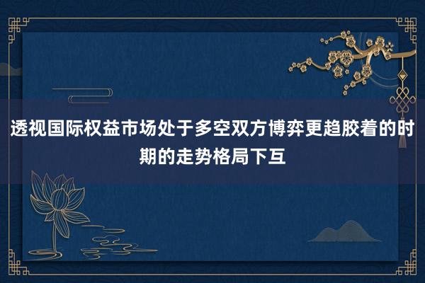 透视国际权益市场处于多空双方博弈更趋胶着的时期的走势格局下互