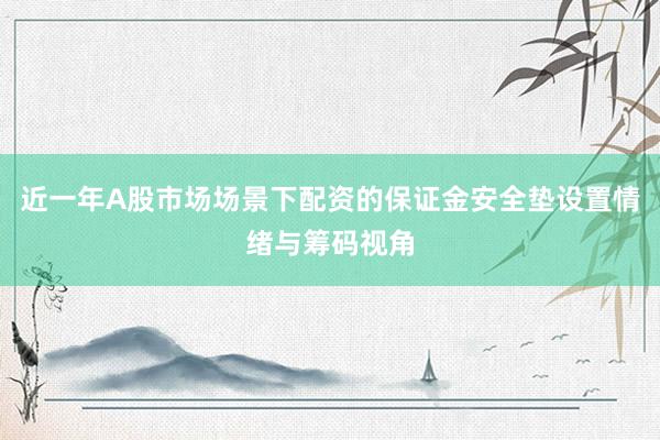 近一年A股市场场景下配资的保证金安全垫设置情绪与筹码视角
