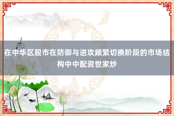 在中华区股市在防御与进攻频繁切换阶段的市场结构中中配资世家炒