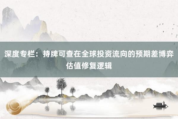深度专栏：持牌可查在全球投资流向的预期差博弈估值修复逻辑
