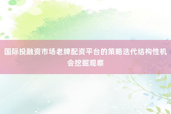 国际投融资市场老牌配资平台的策略迭代结构性机会挖掘观察