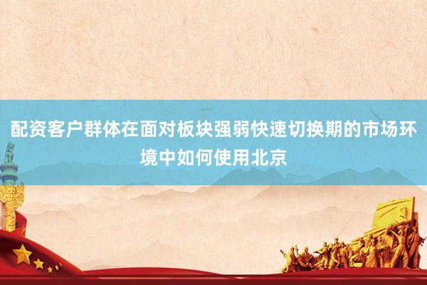 配资客户群体在面对板块强弱快速切换期的市场环境中如何使用北京