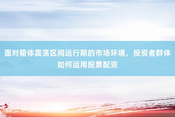 面对箱体震荡区间运行期的市场环境，投资者群体如何运用股票配资