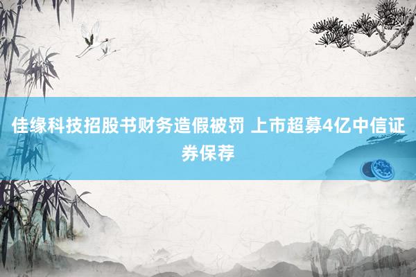 佳缘科技招股书财务造假被罚 上市超募4亿中信证券保荐