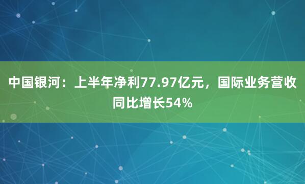 中国银河：上半年净利77.97亿元，国际业务营收同比增长54%