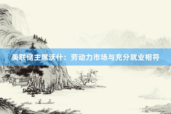美联储主席沃什：劳动力市场与充分就业相符