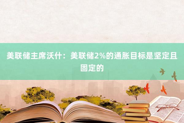美联储主席沃什：美联储2%的通胀目标是坚定且固定的