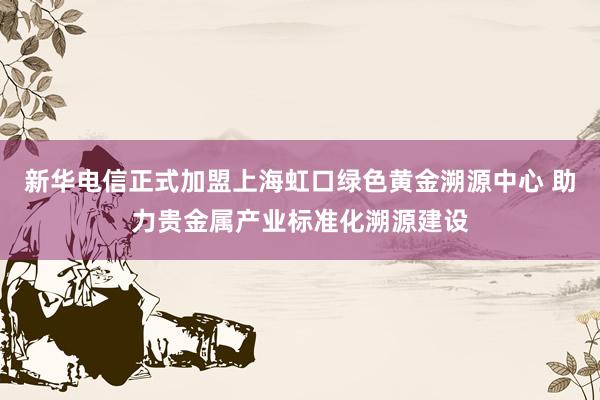 新华电信正式加盟上海虹口绿色黄金溯源中心 助力贵金属产业标准化溯源建设