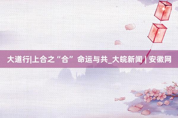 大道行|上合之“合” 命运与共_大皖新闻 | 安徽网