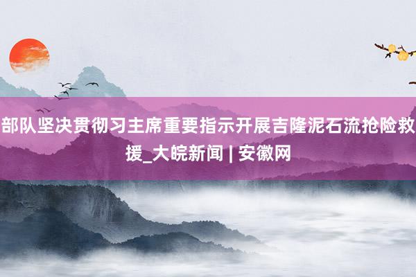部队坚决贯彻习主席重要指示开展吉隆泥石流抢险救援_大皖新闻 | 安徽网