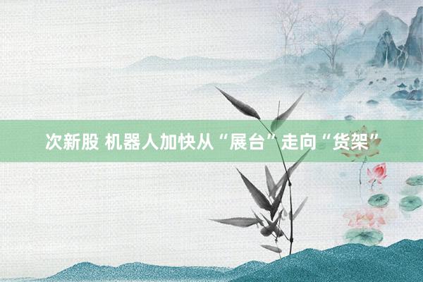 次新股 机器人加快从“展台”走向“货架”