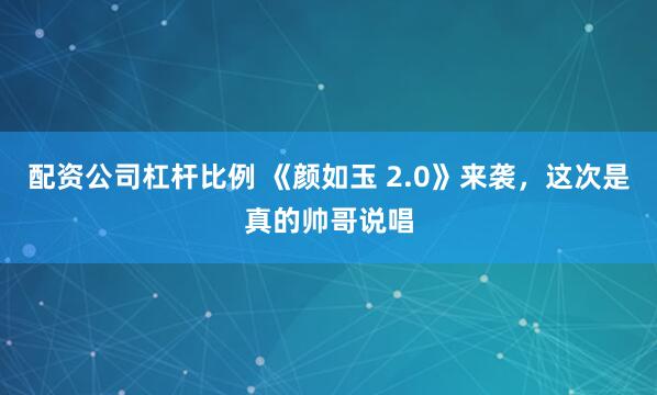 配资公司杠杆比例 《颜如玉 2.0》来袭，这次是真的帅哥说唱