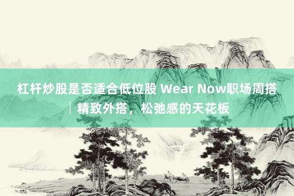 杠杆炒股是否适合低位股 Wear Now职场周搭│精致外搭，松弛感的天花板
