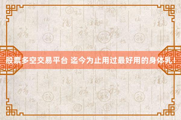 股票多空交易平台 迄今为止用过最好用的身体乳！