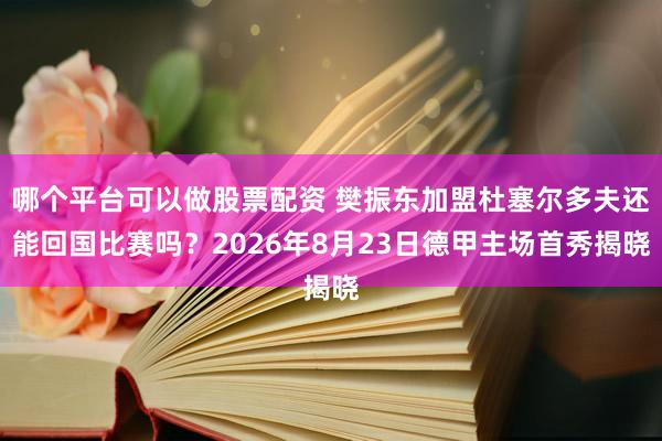 哪个平台可以做股票配资 樊振东加盟杜塞尔多夫还能回国比赛吗？2026年8月23日德甲主场首秀揭晓