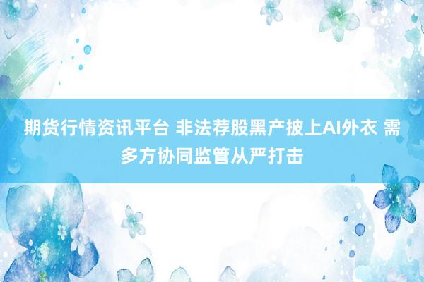 期货行情资讯平台 非法荐股黑产披上AI外衣 需多方协同监管从严打击