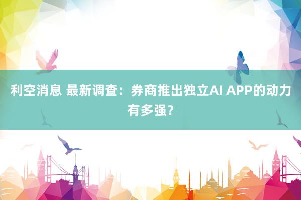 利空消息 最新调查：券商推出独立AI APP的动力有多强？